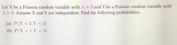 **Problem Statement:**

Let \( X \) be a Poisson random variable with \( \lambda = 3 \) and \( Y \) be a Poisson random variable with \( \lambda = 4 \). Assume \( X \) and \( Y \) are independent.

Find the following probabilities:

(a) \( P(X < 3, Y < 3) \)

(b) \( P(X > 1, Y < 4) \)