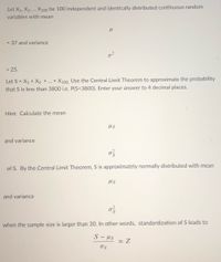 Let \( X_1, X_2, \ldots, X_{100} \) be 100 independent and identically distributed continuous random variables with mean 

\[
\mu 
\]

= 37 and variance 

\[
\sigma^2
\]

= 25.

Let \( S = X_1 + X_2 + \ldots + X_{100} \). Use the Central Limit Theorem to approximate the probability that \( S \) is less than 3800, i.e., \(\text{P}(S < 3800)\). Enter your answer to 4 decimal places.

**Hint:** Calculate the mean 

\[
\mu_S
\]

and variance 

\[
\sigma^2_S
\]

of \( S \). By the Central Limit Theorem, \( S \) is approximately normally distributed with mean 

\[
\mu_S
\]

and variance 

\[
\sigma^2_S
\]

when the sample size is larger than 30. In other words, standardization of \( S \) leads to

\[
\frac{S - \mu_S}{\sigma_S} \approx Z
\]