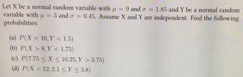 Let \( X \) be a normal random variable with \( \mu = 9 \) and \( \sigma = 1.85 \) and \( Y \) be a normal random variable with \( \mu = 3 \) and \( \sigma = 0.45 \). Assume \( X \) and \( Y \) are independent. Find the following probabilities:

(a) \( P(X < 10, Y < 1.5) \)

(b) \( P(X > 8, Y < 1.75) \)

(c) \( P(7.75 \leq X \leq 10.25, Y > 3.75) \)

(d) \( P(X < 12, 2.1 \leq Y \leq 3.8) \)