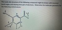 The Lewis dot structure of the following compound might be drawn with incorrect
bond angles and missing lone pair of electrons. Determine the molecular geometry for
the following central atoms:
5.
H3C
CH
2
