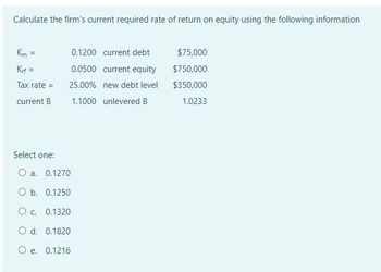 Calculate the firm's current required rate of return on equity using the following information
Km=
Krf=
0.1200 current debt
$75,000
0.0500 current equity
$750,000
Tax rate =
25.00% new debt level
$350,000
current B
1.1000 unlevered B
1.0233
Select one:
O a. 0.1270
O b. 0.1250
O c. 0.1320
O d. 0.1820
O e. 0.1216