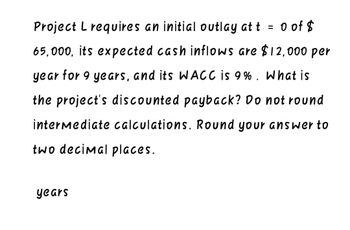 Project L requires an initial outlay at t = 0 of $
65,000, its expected cash inflows are $12,000 per
year for 9 years, and its WACC is 9%. What is
the project's discounted payback? Do not round
intermediate calculations. Round your answer to
two decimal places.
years