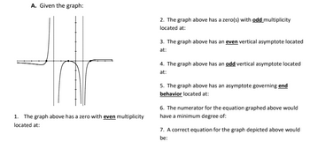 A. Given the graph:
1
1. The graph above has a zero with even multiplicity
located at:
2. The graph above has a zero(s) with odd multiplicity
located at:
3. The graph above has an even vertical asymptote located
at:
4. The graph above has an odd vertical asymptote located
at:
5. The graph above has an asymptote governing end
behavior located at:
6. The numerator for the equation graphed above would
have a minimum degree of:
7. A correct equation for the graph depicted above would
be: