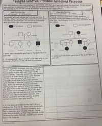 Pedigree Genetics ProblemS: Autosomal Recessive
Read each scenario, label each individual in each family with their genotype, and answer the questions. If you are not
sure whether an individual, write the allele you do know and a blank "_" next to the allele you know.
For example, if you are not sure if an individual is AA or Aa, you would write A .
Allele Notation Key:
Allele Notation Key:
A = normal pigments
E = wet earwax
e = dry earwax
%3D
a = albino
%3D
%3|
Two people with wet earwax get married and have 4
children. When the fourth child is born, they notice that
this child has dry earwax! Dry earwax is a recessive
allele and more rare in European populations.
There is a recessive allele that causes albinism in
humans. People with albinism lack melanin pigment in
their skin. The following family has many members who
are albinos.
Dry Earwax
Wet Earwax
albino
O normal pigments
ob w
I.
2
II
II
3
4
2
4
III
L Write each individual's genotype in the blank next to
each one.
3. Write each individual's genotype in the blank next to
each one.
2 If individuals I-l and I-2 have a 5th child, what is the
probability that he or she will have dry earwax?
You are a genetic counselor and you meet with a
couple who are planning to have a baby. Fill in
the pedigree on the right with their family
history details. They are concerned that several
members of their family have cystic fibrosis
and they want to you to tell them the
probability that their future child will have
cystic fibrosis, a disorder caused by a recessive
allele. Both the woman and the man have
healthy lungs, but each of them has a sibling
who died from cystic fibrosis at and early age.
The woman has a younger brother who died
from cystic fibrosis and the man has an older
brother who died from cystic fibrosis. The
father's parents were also healthy and the
mother's parents were also healthy.
woH a
Sworel uoy cb w
4. In the space provided on the right, draw a
pedigree for this family. Make sure you include
generation numbers, individual numbers, and a
key to describe your shading choices. Decide
what the probability is that they will have a child
afflicted by cystic fibrosis. Explain your answer
below the pedigree.
(C) Bethany Lau 2016
2.
3.
