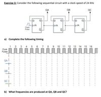 Exercise 3: Consider the following sequential circuit with a clock speed of 24 KHz
QA
QB
QC
cik
clk
clk
Clock
Pulse
a) Complete the following timing
6 7 8 9 10 11 12 13 14 15 16
Codk
Pulses
III III II III
III II III II
QA
I III
III III
QB
%3D
b) What frequencies are produced at QA, QB and QC?
