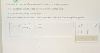 A student sets up the following equation to convert a measurement.
(The ? stands for a number the student is going to calculate.)
Fill in the missing part of this equation.
Note: your answer should be in the form of one or more fractions multiplied together.
(-1.3 x 10²
mmol "C
kJ
mol C
3
0.0 9
X
3