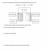 2. Consider a concentration cell which used the following half-reaction at 273 K.
Со2*(ад) + 2е- Со(s)
E° = -0.28 V
KNO3 salt bridge
Cobalt Electrode
Cobalt Electrode
1.50 М Со2+
0.0025 М Со2+
a. Label the anode, cathode, current, anion flow, and cation flow.
b. Write a balanced equation for the cell reaction.
c. Calculate the cell potential.
d. Calculate the equilibrium [Co2+] at the anode and cathode.
