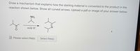 Draw a mechanism that explains how the starting material is converted to the product in the
reaction shown below. Show all curved arrows. Upload a pdf or image of your answer below
NH2
mild H*
Please select file(s)
Select file(s)
