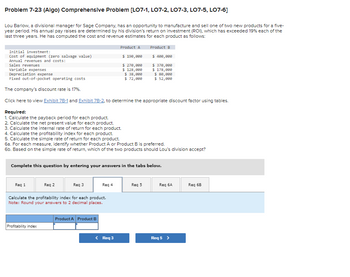 **Problem 7-23 (Algo) Comprehensive Problem [LO7-1, LO7-2, LO7-3, LO7-5, LO7-6]**

Lou Barlow, a divisional manager for Sage Company, has an opportunity to manufacture and sell one of two new products for a five-year period. His annual pay raises are determined by his division’s return on investment (ROI), which has exceeded 19% each of the last three years. He has computed the cost and revenue estimates for each product as follows:

|                             | **Product A** | **Product B** |
|-----------------------------|---------------|---------------|
| **Initial investment:**     |               |               |
| Cost of equipment (zero salvage value) | $190,000       | $400,000       |
| **Annual revenues and costs:** |           |               |
| Sales revenues              | $270,000      | $370,000      |
| Variable expenses           | $138,000      | $178,000      |
| Depreciation expense        | $38,000       | $88,000       |
| Fixed out-of-pocket operating costs | $72,000 | $52,000       |

The company’s discount rate is 17%.

Click here to view Exhibit 7B-1 and Exhibit 7B-2, to determine the appropriate discount factor using tables.

**Required:**

1. Calculate the payback period for each product.
2. Calculate the net present value for each product.
3. Calculate the internal rate of return for each product.
4. Calculate the profitability index for each product.
5. Calculate the simple rate of return for each product.
6a. For each measure, identify whether Product A or Product B is preferred.
6b. Based on the simple rate of return, which of the two products should Lou’s division accept?

**Complete this question by entering your answers in the tabs below.**

**Req 4**

*Calculate the profitability index for each product.*
*Note: Round your answers to 2 decimal places.*

|                  | **Product A** | **Product B** |
|------------------|---------------|---------------|
| Profitability index |               |               |

\[ < Req 3 \]       \[ Req 5 > \]