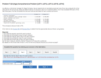 **Problem 7-23 (Algo) Comprehensive Problem [LO7-1, LO7-2, LO7-3, LO7-5, LO7-6]**

Lou Barlow, a divisional manager for Sage Company, has an opportunity to manufacture and sell one of two new products for a five-year period. His annual pay raises are determined by his division’s return on investment (ROI), which has exceeded 19% each of the last three years. He has computed the cost and revenue estimates for each product as follows:

### Product Details

| Description                              | Product A | Product B |
|------------------------------------------|-----------|-----------|
| Initial investment:                      |           |           |
| Cost of equipment (zero salvage value)   | $190,000  | $400,000  |
| Annual revenues and costs:               |           |           |
| Sales revenues                           | $270,000  | $370,000  |
| Variable expenses                        | $136,000  | $178,000  |
| Depreciation expense                     | $38,000   | $80,000   |
| Fixed out-of-pocket operating costs      | $72,000   | $52,000   |

The company's discount rate is 17%.

You need to view **Exhibit 7B-1 and Exhibit 7B-2** to determine the appropriate discount factor using tables.

### Required Calculations

1. Calculate the payback period for each product.
2. Calculate the net present value for each product.
3. Calculate the internal rate of return for each product.
4. Calculate the profitability index for each product.
5. Calculate the simple rate of return for each product.
6. **For each measure**:
   - Identify whether Product A or Product B is preferred.
   - Based on the simple rate of return, determine which of the two products Lou’s division should accept.

### Input Section

Enter your answers in the tabs below for each requirement:

- **Req 1** through **Req 6B**.

**Example Requirement**:

- Calculate the internal rate of return for each product.  
  *Note*: Round your percentage answers to 1 decimal place. 

#### Input Fields

- **Product A - Internal rate of return: %**
- **Product B - Internal rate of return: %**

This structured approach helps in understanding the financial implications of each investment option available to Lou Barlow,