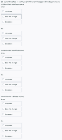 **5.5 Explain the effect of each type of inhibitor on the apparent kinetic parameters:**

**Inhibitor binds only free enzyme**

**Vmax:**

- [ ] increases
- [x] does not change
- [ ] decreases

**Km:**

- [x] increases
- [ ] does not change
- [ ] decreases

---

**Inhibitor binds only ES complex**

**Vmax:**

- [ ] increases
- [ ] does not change
- [x] decreases

**Km:**

- [ ] increases
- [ ] does not change
- [x] decreases

---

**Inhibitor binds E and ES equally**

**Vmax:**

- [ ] increases
- [ ] does not change
- [x] decreases

**Km:**

- [ ] increases
- [x] does not change
- [ ] decreases