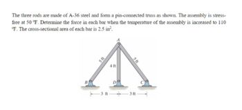 The three rods are made of A-36 steel and form a pin-connected truss as shown. The assembly is stress-
free at 50 °F. Determine the force in each bar when the temperature of the assembly is increased to 110
°F. The cross-sectional area of each bar is 2.5 in².
5 ft
4 ft
D
5 ft
3 ft 3ft