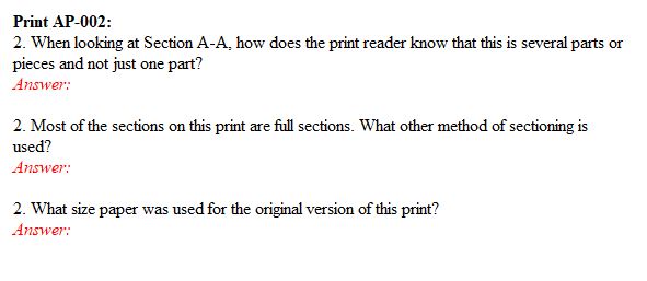 Print AP-002:
2. When looking at Section A-A, how does the print reader know that this is several parts or
pieces and not just one part?
Answer:
2. Most of the sections on this print are full sections. What other method of sectioning is
used?
Answer:
2. What size paper was used for the original version of this print?
Answer:
