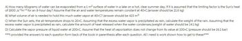 A) How many kilograms of water can be evaporated from a 1 m² surface of water in a lake on a hot, clear summer day, if it is assumed that the limiting factor is the Sun's heat
of 1800 Js ¹m² for an 8-hour day? Assume that the air and water temperatures remain constant at 40°C.(answer should be 21.6 kg)
B) What volume of air is needed to hold this much water vapor at 40°C? (answer should be 423 m³)
C) When the Sun sets, the air temperature drops to 20°C. Assuming that the excess water vapor is precipitated as rain, calculate the weight of the rain. Assuming that the
excess water vapor is precipitated as rain, calculate the amount of heat released when the water condenses. (weight of water should be 14.1 kg)
D) Calculate the vapor pressure of liquid water at 200°C. Assume that the heat of vaporization does not change from its value at 100°C (pressure should be 16.1 bar)
***I provided the answers to each question form back of the book in parenthesis after each question. All i need is work shown how to get to these!***