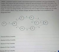 [PERT] Lululemon wants to create a new workout app for its customers, and Laura oversees the
project. She analyzes the tasks involved in making the app and produces the PERT chart below. The
numbers reflect the overall amount of time it takes for each step of the process in months. Laura was
informed yesterday that Lululemon Headquarters won't accept the project if it takes 14 months or
longer. To make the timing feasible, she examines the chart to figure out the changes she can make
to the schedule. Which, if any, of these changes will allow the project to be completed in the
designated time?
E
4
F
H
O Shorten B-D by 2 months.
O Shorten G-H by 2 months.
Shorten E-F by 3 months.
Shorten E-H by 2 months.
Shorten B-C by 2 months.
