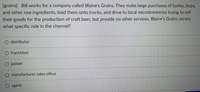 [grains] Bill works for a company called Blaine's Grains. They make large purchases of barley, hops,
and other raw ingredients, load them onto trucks, and drive to local microbreweries trying to sell
their goods for the production of craft beer, but provide no other services. Blaine's Grains serves
what specific role in the channel?
O distributor
O franchisor
O jobber
O manufacturer sales office
O agent
