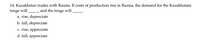 14. Kazakhstan trades with Russia. If costs of production rise in Russia, the demand for the Kazakhstani
tenge will and the tenge will
a. rise; depreciate
b. fall; depreciate
c. rise; appreciate
d. fall; appreciate
