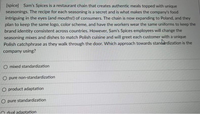 [spice] Sam's Spices is a restaurant chain that creates authentic meals topped with unique
seasonings. The recipe for each seasoning is a secret and is what makes the company's food
intriguing in the eyes (and mouths!) of consumers. The chain is now expanding to Poland, and they
plan to keep the same logo, color scheme, and have the workers wear the same uniforms to keep the
brand identity consistent across countries. However, Sam's Spices employees will change the
seasoning mixes and dishes to match Polish cuisine and will greet each customer with a unique
Polish catchphrase as they walk through the door. Which approach towards stancardization is the
company using?
mixed standardization
pure non-standardization
O product adaptation
O pure standardization
O dual adaptation
