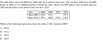 The table below shows the RPI from 2009 until 2012 with two base years. The row Base 2000 shows the RPI
based on 2000. It is a standard practice to restart the index. Hence, the RPI indices were restarted again on
2010 and the indices were shown in the row Base 2010.
Year
Base 2000
Base 2010
2009
2010 2011 2012
157.3
130.2 133.1
97.8 100.0 110.1 118.2
Which of the following expressions shows the index of 2011 based on 2000?
A. 100.0;
B. 133.1;
C. 146.5;
D. 120.9.