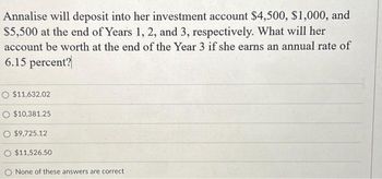 Annalise will deposit into her investment account $4,500, $1,000, and
$5,500 at the end of Years 1, 2, and 3, respectively. What will her
account be worth at the end of the Year 3 if she earns an annual rate of
6.15 percent?
O $11,632.02
O $10,381.25
O $9,725.12
O $11,526.50
None of these answers are correct