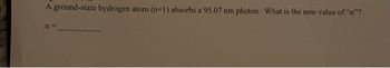 A ground-state hydrogen atom (n-1) absorbs a 95.07 nm photon. What is the new value of "n"?
11=