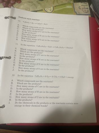 E.
I.
ARCAEECHL
H.
I.
J.
A.
B.
C.
D.
E.
F.
G.
Analyze each reaction: that are
C₂H4O2 + H₂ → C₂H4O + H₂Oly
Which compounds are the reactants?
Which are the products?
How many atoms of C are in the reactants?
In the products?
10.
A.
B.
C.
D.
E.
F.
G.
H.
11.
How many atoms of H are in the reactants?
In the products?
How many atoms of N are in the reactants?
In the products?
How many atoms of O are in the reactants?
In the products?
12. In the equation: C6H12O6 + 6 026 CO2 + 6 H₂O + energy
A. Which compounds are the reactants?
B. Which are the products?
C. How many atoms of C are in the reactants?
D. In the products?
How many atoms of H are in the reactants?
F. In the products?
G. How many atoms of O are in the reactants?
H. In the products?
Do the chemicals in the products or the reactants contain more
energy in their chemical bonds?
How many atoms of O are in the reactants?
In the products?
In the equation: C6H15N4O6 + N2O → C5H11N4O6 + CH4N₂O
Which compounds are the reactants?
Which are the products?
How many atoms of C are in the reactants?
In the products?
no
How many atoms of H are in the reactants?
In the products?
THE
9