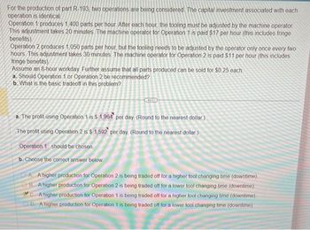 For the production of part R-193, two operations are being considered. The capital investment associated with each
operation is identical.
Operation 1 produces 1,400 parts per hour. After each hour, the tooling must be adjusted by the machine operator.
This adjustment takes 20 minutes. The machine operator for Operation 1 is paid $17 per hour (this includes fringe
benefits).
Operation 2 produces 1,050 parts per hour, but the tooling needs to be adjusted by the operator only once every two
hours. This adjustment takes 30 minutes. The machine operator for Operation 2 is paid $11 per hour (this includes
fringe benefits)
Assume an 8-hour workday. Further assume that all parts produced can be sold for $0.25 each
a. Should Operation 1 or Operation 2 be recommended?
b. What is the basic tradeoff in this problem?
SAL
a. The profit using Operation 1 is $ 1,964 per day (Round to the nearest dollar)
The profit using Operation 2 is $ 1,592 per day (Round to the nearest dollar)
Operation 1 should be chosen.
b. Choose the correct answer below
AA higher production for Operation 2 is being traded off for a higher tool changing time (downtime)
B. A higher production for Operation 2 is being traded off for a lower tool changing time (downtime).
A higher production for Operation 1 is being traded off for a higher tool changing time (downtime)
D. A higher production for Operation 1 is being traded off for a lower tool changing time (downtime)