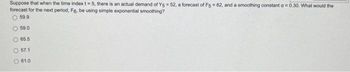 Suppose that when the time index t = 5, there is an actual demand of Y5 = 52, a forecast of F5 = 62, and a smoothing constant a = 0.30. What would the
forecast for the next period, Fg. be using simple exponential smoothing?
59.9
59.0
65.5
57.1
61.0