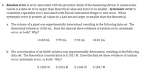 4. Random error is error associated with the precision limits of the measuring device; it causes some
values in a data set to be larger than theoretical value and some to be smaller. Systematic error is
consistent, repeatable error associated with flawed instrument design or user error. When
systematic error is present, all values in a data set are larger or smaller than the theoretical.
a. The volume of a pipet was experimentally determined, resulting in the following data set. The
theoretical volume is 10.00 mL. Does the data set show evidence of random error, systematic
error, or both? Why?
10.03 mL
9.99 mL
9.98 mL
10.02 mL
b. The concentration of an NaOH solution was experimentally determined, resulting in the following
data set. The theoretical concentration is 0.1031 M. Does the data set show evidence of random
error, systematic error, or both? Why?
0.1050 M
0.1055 M
0.1045 M
0.1047 M
