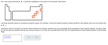 Four main-group elements a, b, c and d are highlighted in the outline of the Periodic Table below:
a
b
d
List these elements below by increasing ionization energy. For example, if a has the lowest ionization energy and b the next highest, then your list should start
a, b, ...
Important: don't try to figure out exactly which elements are marked, and then use your knowledge of the properties of each specific element. You don't need
to. You will also be marked wrong for any answer, correct or not, that can't be determined from only the rough location of each marked element in the Periodic
Table.
1-1-0-1
×