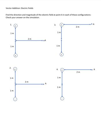 Vector Addition: Electric Fields
Find the direction and magnitude of the electric field at point A in each of these configurations:
Check your answer on the simulation.
1.
1m
1 m
2.
1m
1 m
+
+
+
2 m
2 m
•A
A
3.
1m
1 m
4.
1m
1m
+
+
2 m
2 m
A
A