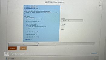 Check
1
ALLLEURE
#include <iostream>
#include <vector>
using namespace std;
void PrintSize(vector<int> numsList) {
cout << numsList.size() << "items" << endl;
int main() {
Next
int currVal;
vector<int> intList (2);
PrintSize(intList);
cin >> currval;
while (currVal >= 0) {
}
Type the program's output
intList.push_back(currval);
cin >> currval;
PrintSize(intList);
intList.clear();
PrintSize(intList);
return 0;
CS Scanned with Calin canner
Janviantars
Input
12345-1
Output
Feedback?
口口。