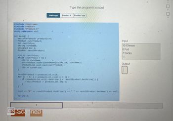 #include <iostream>
#include <vector>
#include "Product.h"
using namespace std;
int main() {
vector<Product> productList;
Product currProduct;
int currPrice;
string currName;
unsigned int i;
Product resultProduct;
cin>> currPrice;
while (currPrice > 0) {
}
cin>> currPrice;
main.cpp
cin>> currName;
currProduct.SetPriceAndName (currPrice, currName);
productList.push_back(currProduct);
resultProduct = productList.at (0);
for (i = 0; i < productList.size(); ++i) {
Type the program's output
Product.h
1
CSE Scanned
Product.cpp
if (productList.at (i).GetPrice () < resultProduct.GetPrice ()) {
resultProduct = productList.at(i);
}
AM
cout << "$" << resultProduct.GetPrice() << " " << resultProduct. GetName() << endl;
return 0;
Input
10 Cheese
6 Foil
7 Socks
-1
Output