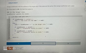 464730 3214874 qx3zqy7
Jump to level 1
Assign sizePointer with the address of the larger size. If the sizes are the same, then assign sizePointer with nullptr.
Ex: If the input is 196 21, then the output is:
196 is the larger size.
sizePointer points to size1.
Y* Your code goes here */
if (sizePointer == nullptr) {
cout << "The sizes are the same." << endl;
12
13
14
15
16
17
18
19
20
21
22
23
24
25
26
27
28
29 }
}
else {
cout << *sizePointer << " is the larger size." << endl;
}
if (sizePointer == &size1) {
cout << "sizePointer points to size1." << endl;
}
if (sizePointer == &size2) {
cout << "sizePointer points to size2." << endl;
}
return 0;
1
2
CS Scanned with CamScanner
L
3