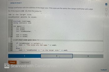 Jump to level 1
Assign sizePointer with the address of the larger size. If the sizes are the same, then assign sizePointer with nullptr.
Ex: If the input is 196 21, then the output is:
196 is the larger size.
sizePointer points to size1.
1 #include <iostream>
2 using namespace std;
3
4 int main() {
5
6
7
8
9
10 11 12 13 14 15 16 17 18
int size1;
int size2;
int* sizePointer;
Check
cin >> size1;
cin >> size2;
V* Your code goes here */
if (sizePointer == nullptr) {
cout << "The sizes are the same." << endl;
}
else {
cout << *sizePointer << " is the larger size." << endl;
1
2
Next level
CS Scanned with CamScanner
1.
3
Feedback?