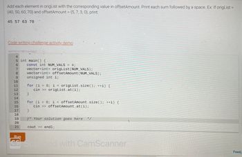 Add each element in origList with the corresponding value in offsetAmount. Print each sum followed by a space. Ex: If origList =
(40, 50, 60, 70) and offsetAmount = {5, 7, 3, 0), print:
45 57 63 70
Code writing challenge activity demo
464730 3214874 qx3zqy7
4
5 int main() {
6
7
8
9
10
11
12
13
14
15
16
17
18
19
20
21
const int NUM_VALS = 4;
vector<int> origList (NUM_VALS);
vector<int> offset Amount (NUM_VALS);
unsigned int i;
for (i = 0; i < origList.size(); ++i) {
cin >> origList.at(i);
}
for (i = 0; i < offset Amount.size(); ++i) {
cin>> offset Amount.at(i);
}
V* Your solution goes here
cout << endl;
Run
co Scared with CamScanner
Feed