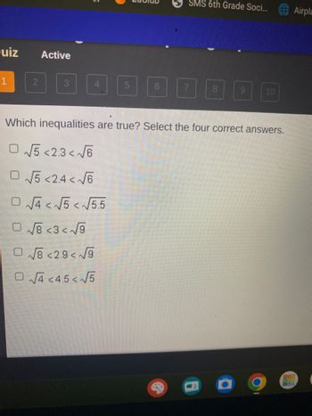 Quiz
2
Active
3
4
SMS 6th Grade Soci...
€2
7 8
9
●
Which inequalities are true? Select the four correct answers.
√5 <2.3<√6
√√5 <24<√√6
O√√4<√√5<√5.5
O√8 <3<√9
O√8 <2.9<√9
O√4 <4.5<√√5
10
O
www.
Airpla
303
SAN
CAD