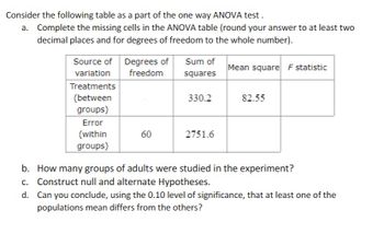 Consider the following table as a part of the one way ANOVA test.
a. Complete the missing cells in the ANOVA table (round your answer to at least two
decimal places and for degrees of freedom to the whole number).
Source of Degrees of
Sum of
Mean square F statistic
variation
freedom
squares
Treatments
(between
330.2
82.55
groups)
Error
(within
60
2751.6
groups)
b. How many groups of adults were studied in the experiment?
c. Construct null and alternate Hypotheses.
d.
Can you conclude, using the 0.10 level of significance, that at least one of the
populations mean differs from the others?