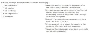 ### Understanding Job Design Techniques

Match the job design techniques to each statement exemplifying it:

1. **Job enlargement**
2. **Job rotation**
3. **Job enrichment**
4. **Job simplification**
5. **Work team**

**Statements:**

A. "Would you like more job variety? If so, I can add three new tasks to your job to make it less repetitive."

B. "I'm creating a new crew with the seven of you. There will not be a formal manager; you will share that responsibility. From now on, you don't have a manager. So share the job together."

C. "Dominic's Pizza stopped requiring customers to sign a credit card slip for under $25."

D. "I'm going to teach you to balance the accounts so that you can do it for Carlos while he is on vacation."

E. "Would you like me to delegate a new task to you to make your job more challenging?"

**Explanation:**

- **Job enlargement** typically involves adding more tasks to a job to increase job variety. 
- **Job rotation** involves periodically moving employees to different tasks or jobs to add variety and reduce monotony.
- **Job enrichment** involves adding more meaningful tasks and giving employees more control over their work to make their job more rewarding.
- **Job simplification** involves reducing the number or complexity of tasks.
- **Work team** is organizing employees into teams without a formal manager, encouraging shared responsibility.

**Matching the Statements:**

A. **Job enlargement**: "Would you like more job variety? If so, I can add three new tasks to your job to make it less repetitive."

B. **Work team**: "I'm creating a new crew with the seven of you. There will not be a formal manager; you will share that responsibility. From now on, you don't have a manager. So share the job together."

C. **Job simplification**: "Dominic's Pizza stopped requiring customers to sign a credit card slip for under $25."

D. **Job rotation**: "I'm going to teach you to balance the accounts so that you can do it for Carlos while he is on vacation."

E. **Job enrichment**: "Would you like me to delegate a new task to you to make your job more challenging?"