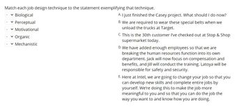 ### Job Design Techniques Interactive Exercise

Match each job design technique to the statement exemplifying that technique.

1. **Biological**
2. **Perceptual**
3. **Motivational**
4. **Organic**
5. **Mechanistic**

**Statements:**

A. "I just finished the Casey project. What should I do now?"
   
B. "We are required to wear these special belts when we unload the trucks at Target."
   
C. "This is the 30th customer I’ve checked out at Stop & Shop supermarket today."

D. "We have added enough employees so that we are breaking the human resources function into its own department. Jack will now focus on compensation and benefits, and Jill will conduct the training. Latoya will be responsible for safety and security."

E. "Here at Intel, we are going to change your job so that you can develop new skills and complete entire jobs by yourself. We’re doing this to make the job more meaningful to you and so that you can do the job the way you want to and know how you are doing."

**Explanation:**

This interactive portion allows learners to match job design techniques with real-world examples, providing practical understanding and application of theoretical concepts in job design.