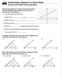 LESSON Subdividing a Segment in a Given Ratio
12-2
Practice and Problem Solving: Modified
Answer the questions in order to determine the point
Q that subdivides segment RS into a ratio of 2 to 1.
The first one is done for you.
6.
4.
1. How many parts will the line be
2.
divided into?.
-2
6.
8.
2. What is the run?
-2
-4
3. What is the rise? ,
4. Point Q is
distance from point R to point S.
5. What are the coordinates of the point Q that subdivides RS
into a ratio of 2 to 1? .
Complete the construction to divide the line segment into
even parts. The first one is done for you.
6.
7.
E
Place and label the point Q to divide the segment into the
given ratio. The first one is done for you.
9. 3 to 2 ratio
10. 2 to 1 ratio
11. 1 to 3 ratio
ర్మ, గ శ
Q
B
D
8.
