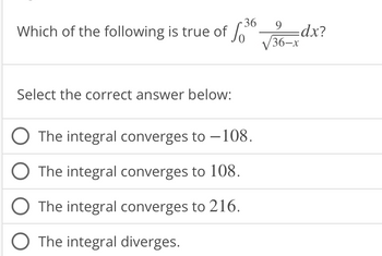 Which of the following is true of
Select the correct answer below:
36
The integral converges to -108.
The integral converges to 108.
O The integral converges to 216.
The integral diverges.
9
36-x
=dx?