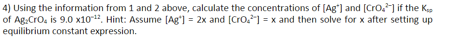 4) Using the information from 1 and 2 above, calculate the concentrations of [Ag*] and [Cr0,2-] if the Ksp
of Ag.CrO, is 9.0 x10-12. Hint: Assume [Ag*] = 2x and [CrO,] = x and then solve for x after setting up
equilibrium constant expression.
