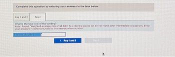 Complete this question by entering your answers in the tabs below.
Req 1 and 3
Reg 2
What is the total cost of the building?
Note: Round "Weighted-average rate of all debt" to 2 decimal places but do not round other intermediate calculations. Enter
your answers in dollars rounded to the nearest whole number.
Total cost of building
< Req 1 and 3
Ron 2