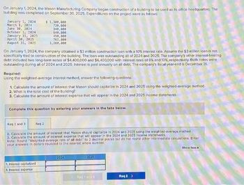 On January 1, 2024, the Mason Manufacturing Company began construction of a building to be used as its office headquarters. The
building was completed on September 30, 2025. Expenditures on the project were as follows:
January 1, 2024
March 1, 2024
June 30, 2024
October 1, 2024
January 31, 2025
April 30, 2025
August 31, 2025
On January 1, 2024, the company obtained a $3 million construction loan with a 10% interest rate. Assume the $3 million loan is not
specifically tied to construction of the building. The loan was outstanding all of 2024 and 2025. The company's other interest-bearing
debt included two long-term notes of $4,400,000 and $6,400,000 with interest rates of 8% and 10%, respectively. Both notes were
outstanding during all of 2024 and 2025. Interest is paid annually on all debt. The company's fiscal year-end is December 31.
$ 1,300,000
720,000
340,000
640,000
450,000
765,000
1,260,000
Required:
Using the weighted-average interest method, answer the following questions:
1. Calculate the amount of interest that Mason should capitalize in 2024 and 2025 using the weighted-average method.
2. What is the total cost of the building?
3. Calculate the amount of interest expense that will appear in the 2024 and 2025 Income statements.
Complete this question by entering your answers in the tabs below.
Req 2
1. Interest capitalized
3. Interest expense
Req 1 and 3
1. Calculate the amount of Interest that Mason should capitalize in 2024 and 2025 using the weighted-average method.
3. Calculete the amount of interest expense that will appear in the 2024 and 2025 Income statements.
Note: Round "Weighted-average rate of all debt" to 2 decimal places but do not round other intermediate calculations. Enter
your answers in dollars rounded to the nearest whole number.
2024
2025
Reg 1 and 3
Reg 2 >
Show less A