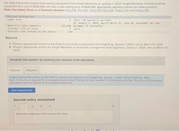 Eye Deal Optometry leased vision-testing equipment from Insight Machines on January 1, 2024, Insight Machines manufactured the
equipment at a cost of $300,000 and lists a cash selling price of $344,786. Appropriate adjusting entries are made quarterly.
Note: Use tables, Excel, or a financial calculator. (EV of $1. PV of $1. EVA of $1. PVA of $1. EVAD of $1 and PVAD of $1)
Related Information:
Lease term
Quarterly lease payments
Economic life of asset
Interest rate charged by the lessor
View transaction list
Required:
1. Prepare appropriate entries for Eye Deal to record the arrangement at its beginning. January 1, 2024, and on March 31, 2024
2. Prepare appropriate entries for Insight Machines to record the arrangement at its beginning. January 1, 2024, and on March 31,
2024
Journal entry worksheet
Complete this question by entering your answers in the tabs below.
1
5
$22,500
Required 1 Required 2
Prepare appropriate entries for Eve Deal to record the arrangement at its beginning, January 1, 2024, and on March 31, 2024.
Note: If no entry is required for a transaction/event, select "No journal entry required in the first account held. Round your intermediate
calculations and final answer to the nearest whole dollar.
2
4
5
124
years (20 quarterly periods)
at January 1, 2024, and at March 31, June 30, September 30, and
December 31 thereafter.
years
Record the beginning of the lease for Eye Deal.