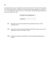 Q3
A compound beam consists of a standard I section 402 mm deep and 181 mm wide with a steel plate
200 x 25 mm deep welded to each flange. Given that the beam is simply supported over a length of 7
m, Ixx for the standard I section alone is 210.12 x 10°mm* and the maximum allowable bending stress
is given in the table below, then:
Allowable value of bending stress
| 350 N/mm?
(i)
Sketch the cross section and calculate the second moment of area (Ixx) for the
compound section.
(ii)
Calculate the maximum uniformly distributed load (UDL) the beam can carry if the
flange plates extend over the whole 7 m span.
(iii)
Calculate the minimum central length over which the additional flange plates are
required.
