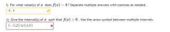 1) For what value(s) of a does f(x) = 4? Separate multiple answers with commas as needed.
-1.1
J) Give the interval(s) of such that f(x) > 0. Use the union symbol between multiple intervals.
(-5,2) U (4,8)
X
