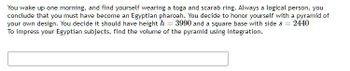 You wake up one morning, and find yourself wearing a toga and scarab ring. Always a logical person, you
conclude that you must have become an Egyptian pharoah. You decide to honor yourself with a pyramid of
your own design. You decide it should have height h = 3990 and a square base with side s = 2440
To impress your Egyptian subjects, find the volume of the pyramid using integration.