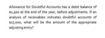 Allowance for Doubtful Accounts has a debit balance of
$1,500 at the end of the year, before adjustments. If an
analysis of receivables indicates doubtful accounts of
$17,000, what will be the amount of the appropriate
adjusting entry?